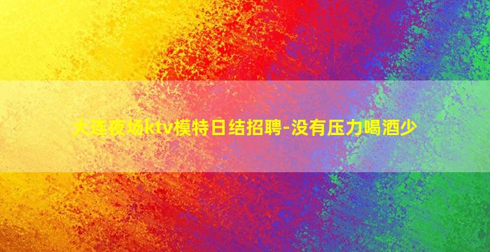 大连夜场ktv模特日结招聘-没有压力喝酒少